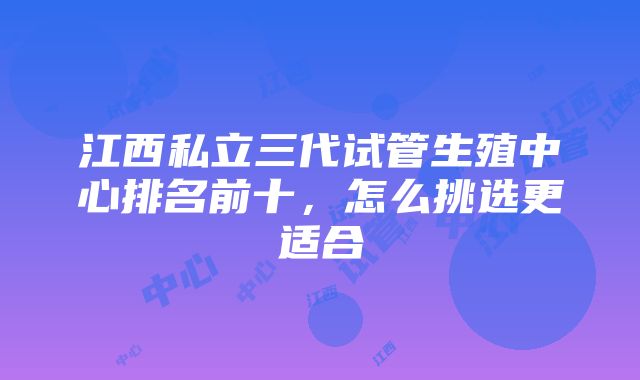 江西私立三代试管生殖中心排名前十，怎么挑选更适合