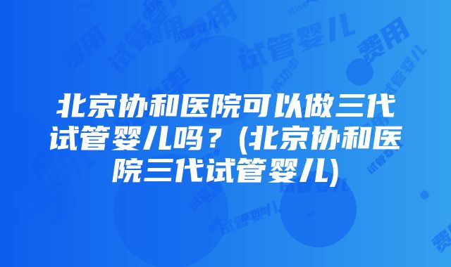 北京协和医院可以做三代试管婴儿吗？(北京协和医院三代试管婴儿)