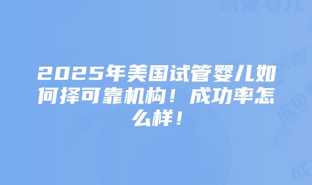 2025年美国试管婴儿如何择可靠机构！成功率怎么样！