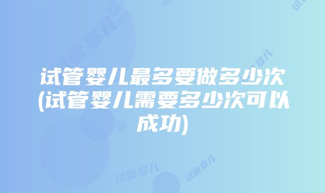 试管婴儿最多要做多少次(试管婴儿需要多少次可以成功)