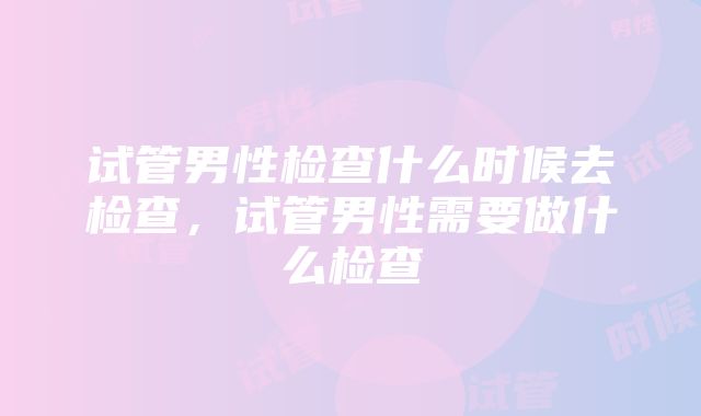 试管男性检查什么时候去检查，试管男性需要做什么检查