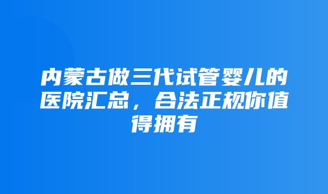 内蒙古做三代试管婴儿的医院汇总，合法正规你值得拥有