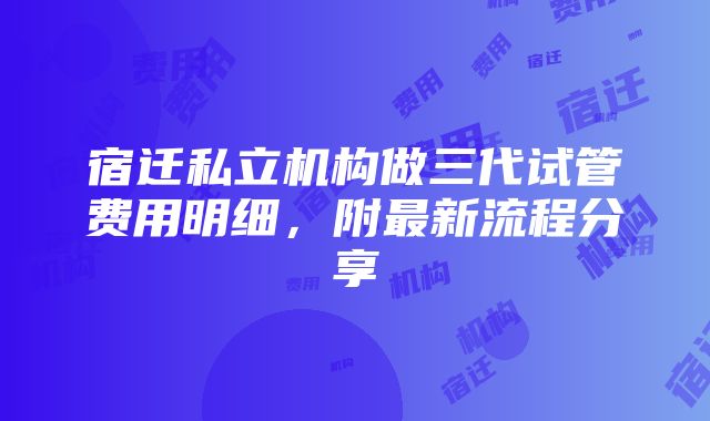 宿迁私立机构做三代试管费用明细，附最新流程分享