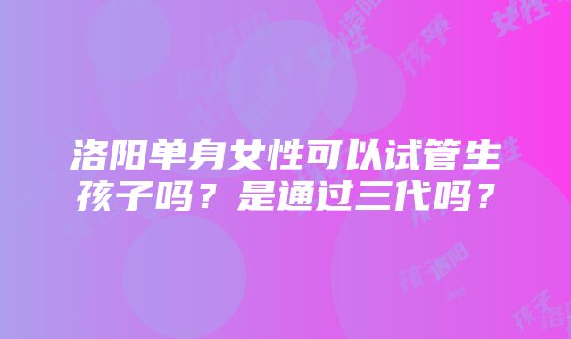 洛阳单身女性可以试管生孩子吗？是通过三代吗？