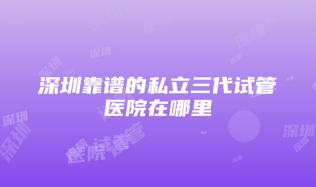 深圳靠谱的私立三代试管医院在哪里