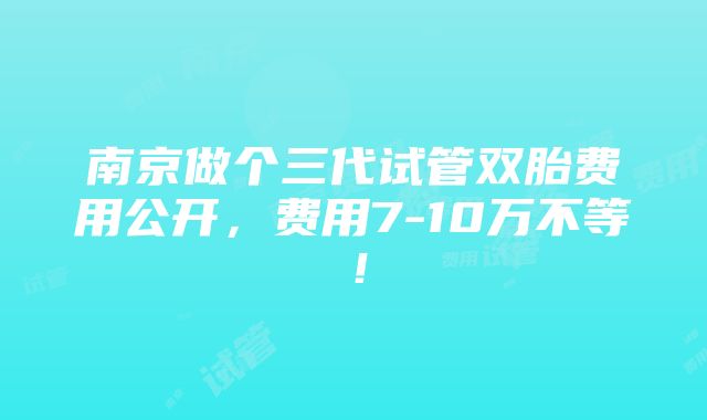 南京做个三代试管双胎费用公开，费用7-10万不等！