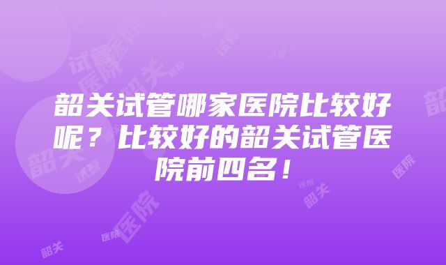 韶关试管哪家医院比较好呢？比较好的韶关试管医院前四名！