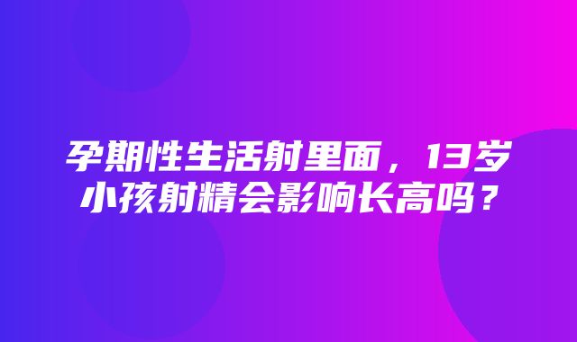 孕期性生活射里面，13岁小孩射精会影响长高吗？