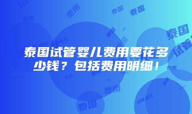 泰国试管婴儿费用要花多少钱？包括费用明细！