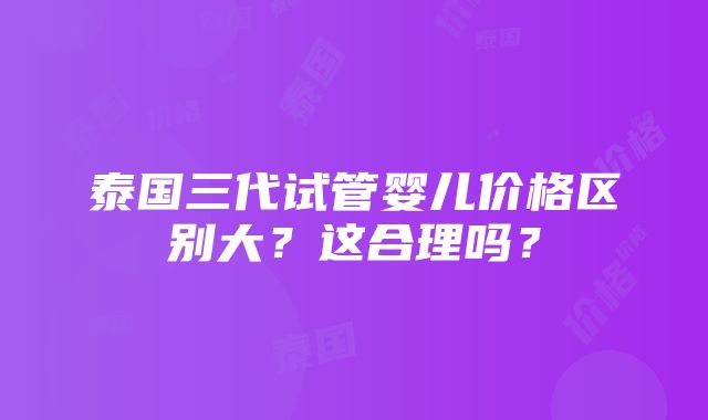 泰国三代试管婴儿价格区别大？这合理吗？