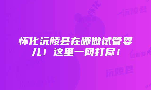 怀化沅陵县在哪做试管婴儿！这里一网打尽！