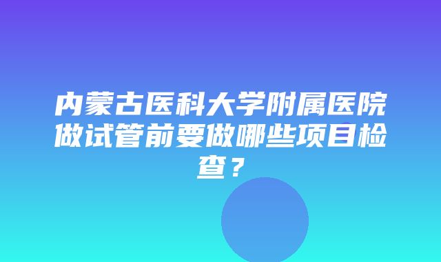 内蒙古医科大学附属医院做试管前要做哪些项目检查？