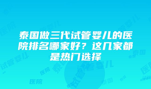 泰国做三代试管婴儿的医院排名哪家好？这几家都是热门选择