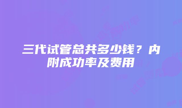 三代试管总共多少钱？内附成功率及费用