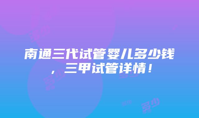 南通三代试管婴儿多少钱，三甲试管详情！