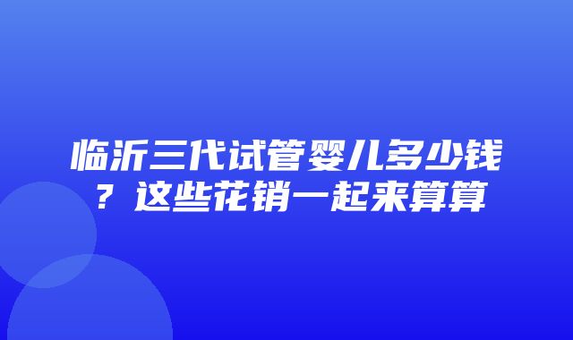 临沂三代试管婴儿多少钱？这些花销一起来算算