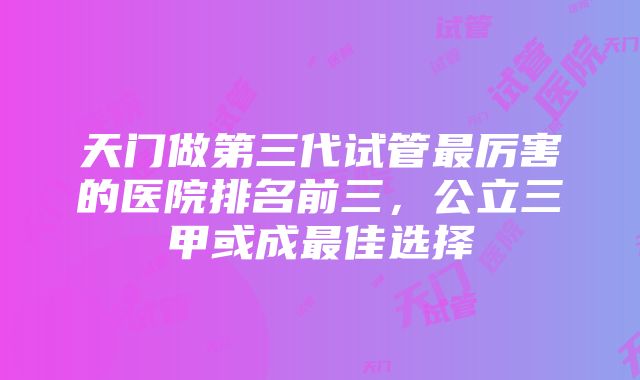 天门做第三代试管最厉害的医院排名前三，公立三甲或成最佳选择