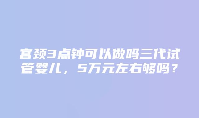 宫颈3点钟可以做吗三代试管婴儿，5万元左右够吗？