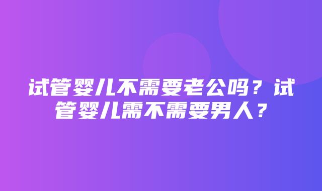 试管婴儿不需要老公吗？试管婴儿需不需要男人？