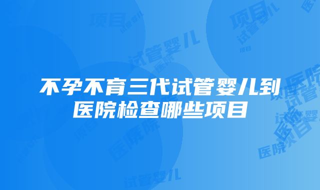 不孕不育三代试管婴儿到医院检查哪些项目