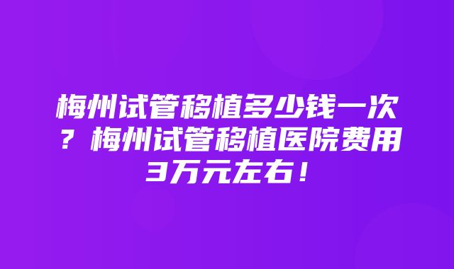 梅州试管移植多少钱一次？梅州试管移植医院费用3万元左右！