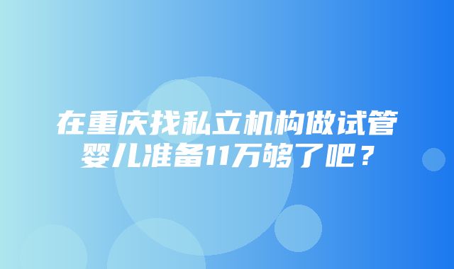 在重庆找私立机构做试管婴儿准备11万够了吧？