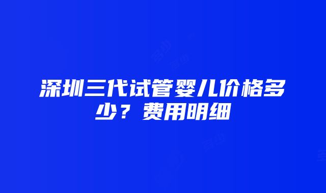 深圳三代试管婴儿价格多少？费用明细