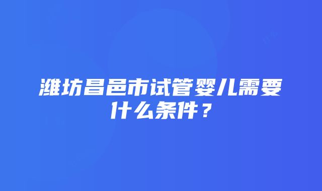 潍坊昌邑市试管婴儿需要什么条件？