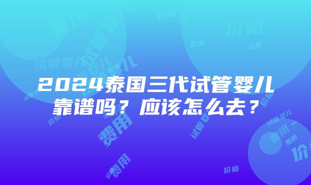 2024泰国三代试管婴儿靠谱吗？应该怎么去？