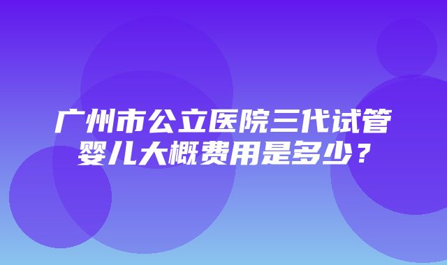 广州市公立医院三代试管婴儿大概费用是多少？