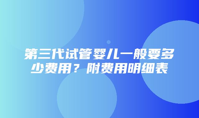 第三代试管婴儿一般要多少费用？附费用明细表