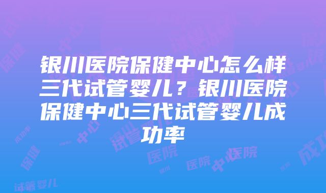 银川医院保健中心怎么样三代试管婴儿？银川医院保健中心三代试管婴儿成功率