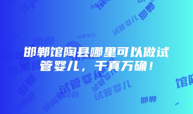 邯郸馆陶县哪里可以做试管婴儿，千真万确！