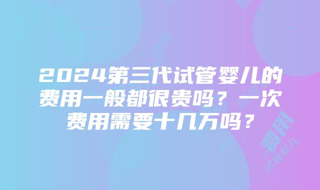 2024第三代试管婴儿的费用一般都很贵吗？一次费用需要十几万吗？