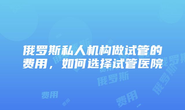 俄罗斯私人机构做试管的费用，如何选择试管医院