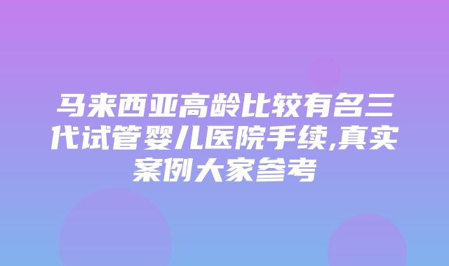 马来西亚高龄比较有名三代试管婴儿医院手续,真实案例大家参考