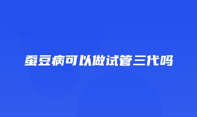 蚕豆病可以做试管三代吗