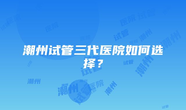 潮州试管三代医院如何选择？