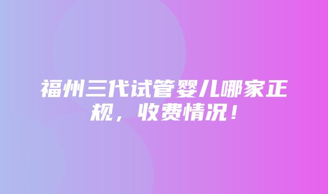 福州三代试管婴儿哪家正规，收费情况！