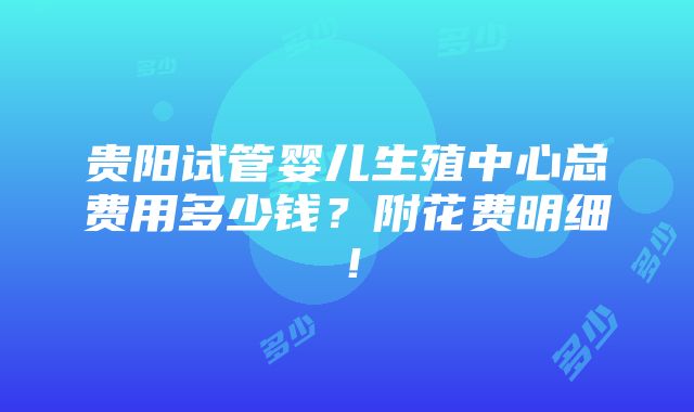 贵阳试管婴儿生殖中心总费用多少钱？附花费明细！