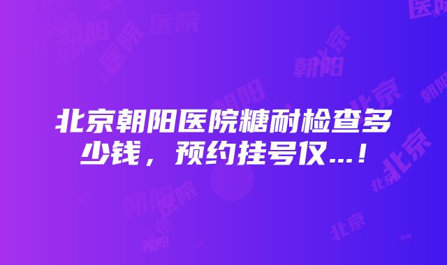 北京朝阳医院糖耐检查多少钱，预约挂号仅...！