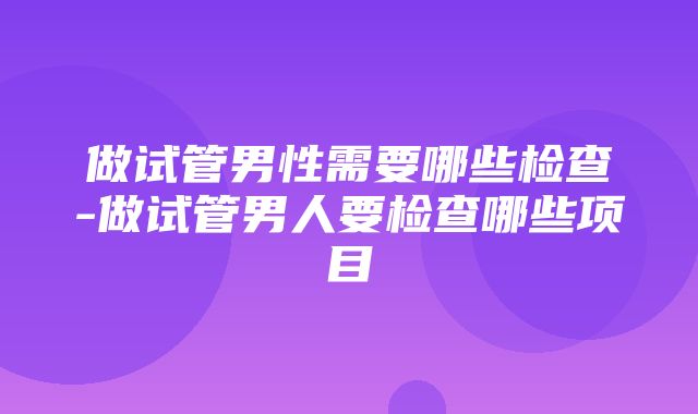 做试管男性需要哪些检查-做试管男人要检查哪些项目