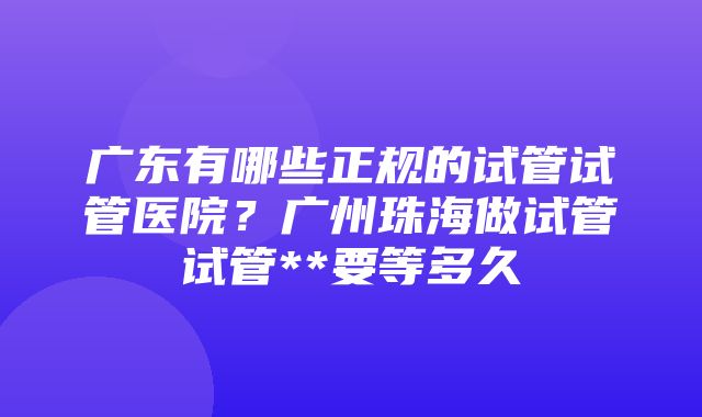 广东有哪些正规的试管试管医院？广州珠海做试管试管**要等多久