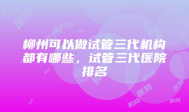 柳州可以做试管三代机构都有哪些，试管三代医院排名