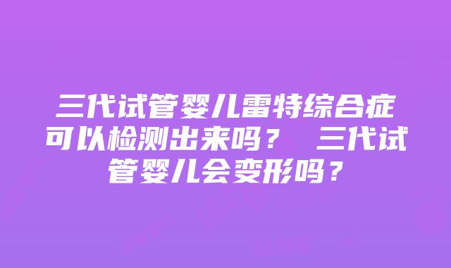 三代试管婴儿雷特综合症可以检测出来吗？ 三代试管婴儿会变形吗？