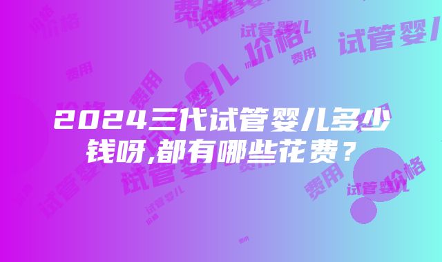 2024三代试管婴儿多少钱呀,都有哪些花费？