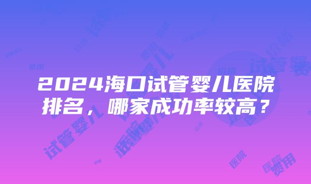 2024海口试管婴儿医院排名，哪家成功率较高？