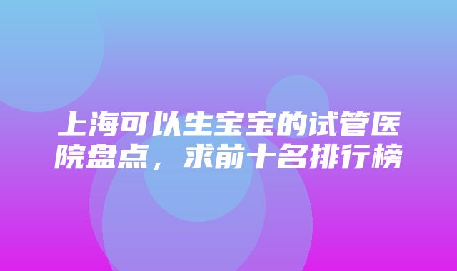 上海可以生宝宝的试管医院盘点，求前十名排行榜