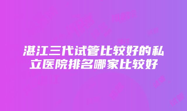 湛江三代试管比较好的私立医院排名哪家比较好