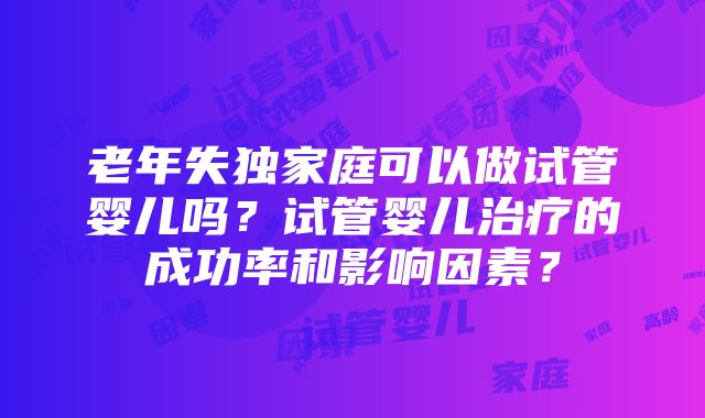 老年失独家庭可以做试管婴儿吗？试管婴儿治疗的成功率和影响因素？